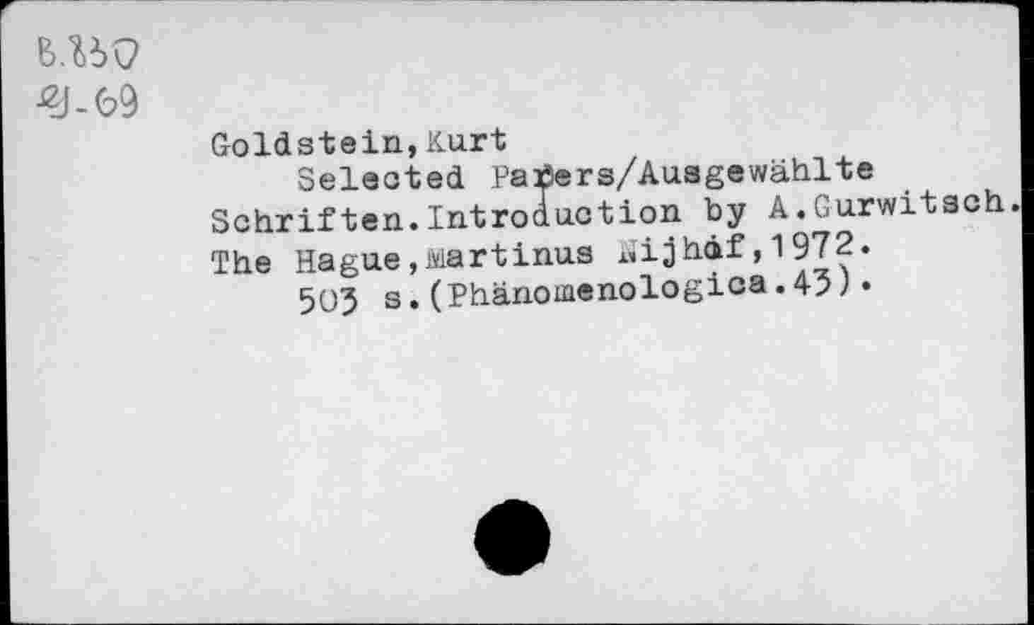 ﻿B.UQ
£J-69
Goldstein,Kurt
Selected Patfers/Ausgewahlte Schriften.Introduction by A.Gurwitsch. The Hague,Martinus riijhdf, 1 972.
503 s.(Phänomenologica.45)•